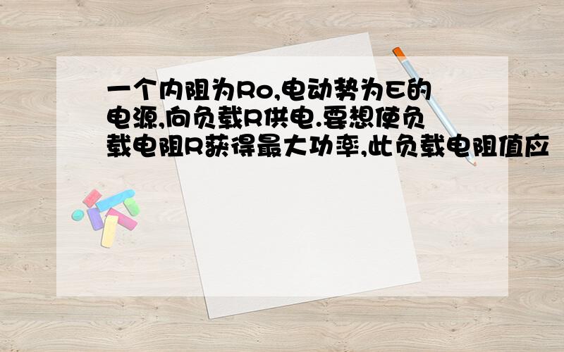 一个内阻为Ro,电动势为E的电源,向负载R供电.要想使负载电阻R获得最大功率,此负载电阻值应（ ）（A）越小越好,因为电阻小,电流大,而负载功率与电流的平方成正比（B）越大越好,因为电阻大