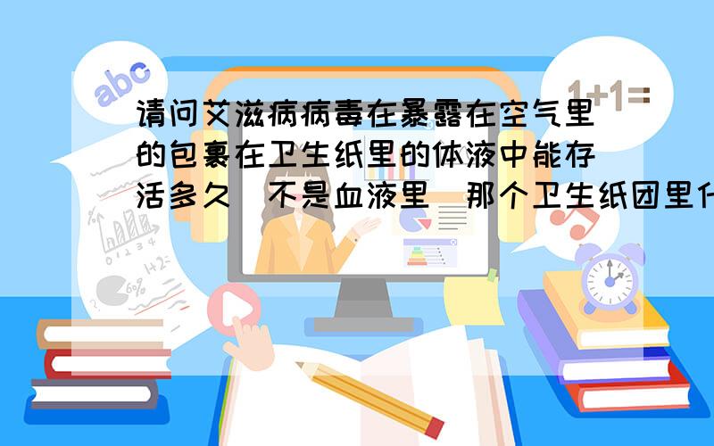 请问艾滋病病毒在暴露在空气里的包裹在卫生纸里的体液中能存活多久（不是血液里）那个卫生纸团里什么体液也不清楚,但是被水淋湿,未干,并非高温液体,只是常温普通的H2O