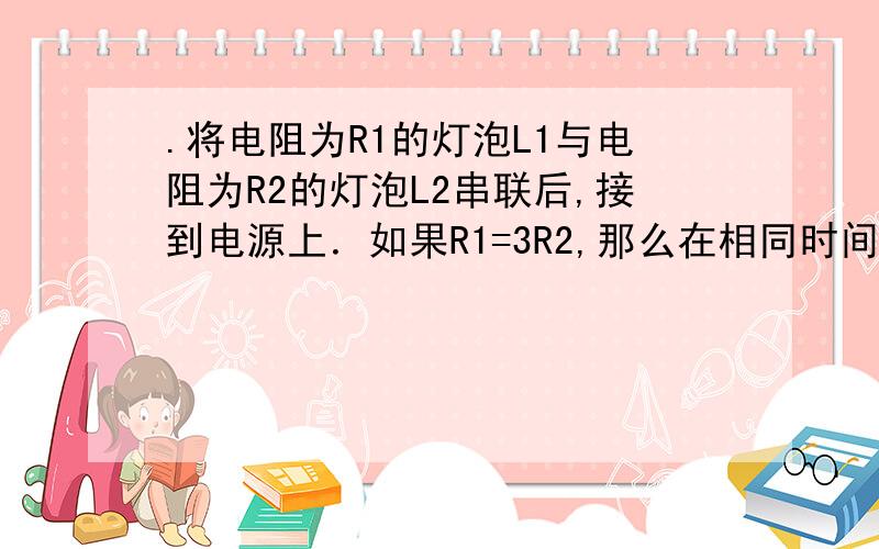 .将电阻为R1的灯泡L1与电阻为R2的灯泡L2串联后,接到电源上．如果R1=3R2,那么在相同时间内,灯泡L1和L2所消耗的电能之比是 ( ) 　　(A)1∶3 (B)1∶9 (C)3∶1 (D)9∶1 请大哥大姐写出推理过程,谢谢