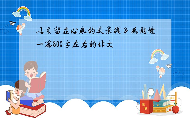 以《留在心底的风景线》为题做一篇800字左右的作文