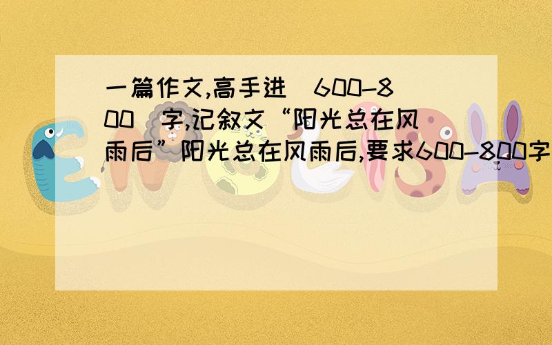 一篇作文,高手进（600-800）字,记叙文“阳光总在风雨后”阳光总在风雨后,要求600-800字数记叙文啊好的话高分送你不过时间1小时