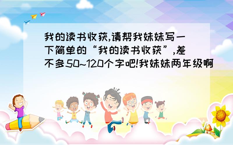 我的读书收获,请帮我妹妹写一下简单的“我的读书收获”,差不多50~120个字吧!我妹妹两年级啊