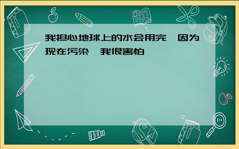 我担心地球上的水会用完,因为现在污染,我很害怕