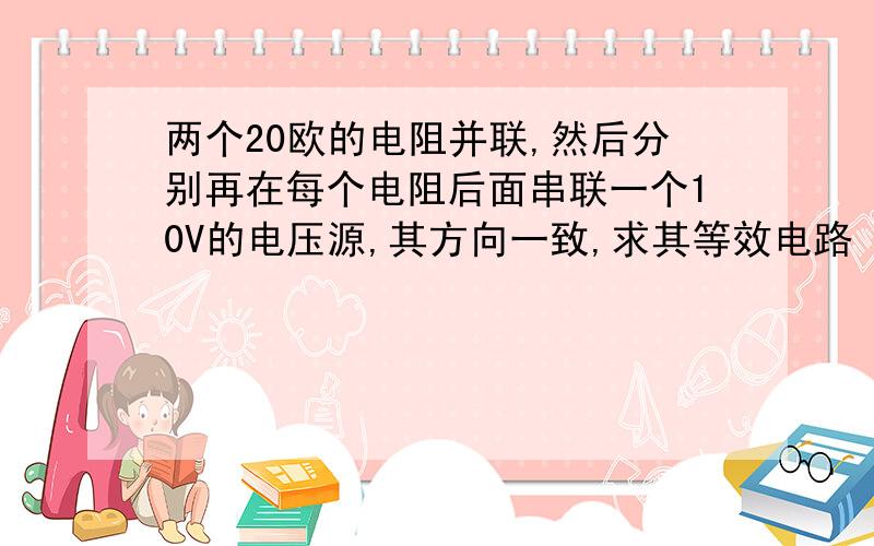 两个20欧的电阻并联,然后分别再在每个电阻后面串联一个10V的电压源,其方向一致,求其等效电路