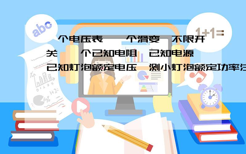 一个电压表、一个滑变、不限开关、一个已知电阻,已知电源,已知灯泡额定电压,测小灯泡额定功率注意：灯泡电阻会变