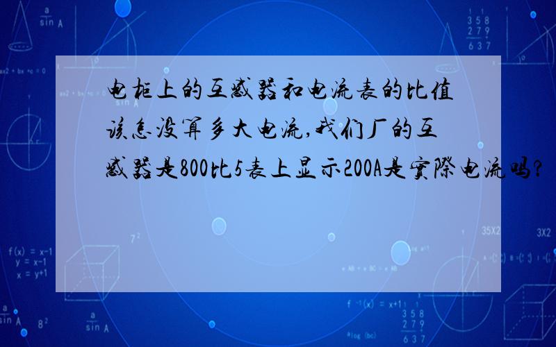 电柜上的互感器和电流表的比值该怎没算多大电流,我们厂的互感器是800比5表上显示200A是实际电流吗?