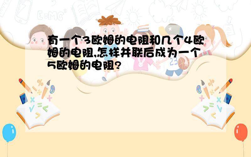 有一个3欧姆的电阻和几个4欧姆的电阻,怎样并联后成为一个5欧姆的电阻?