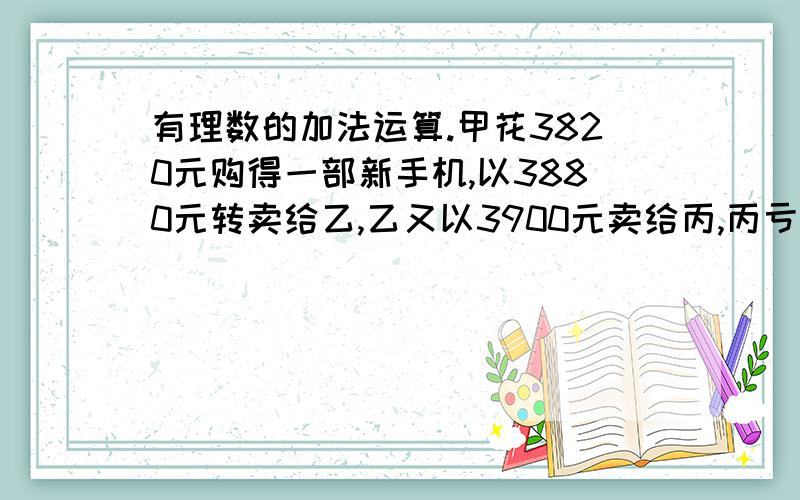 有理数的加法运算.甲花3820元购得一部新手机,以3880元转卖给乙,乙又以3900元卖给丙,丙亏10元卖给了甲,甲以丙卖给他的价格为基础再便宜30元卖给乙,乙又以3840元卖给丙,丙以3000的价格卖给甲,