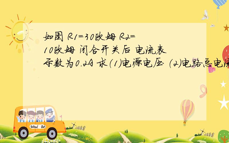 如图 R1=30欧姆 R2=10欧姆 闭合开关后 电流表示数为0.2A 求（1）电源电压 （2）电路总电流