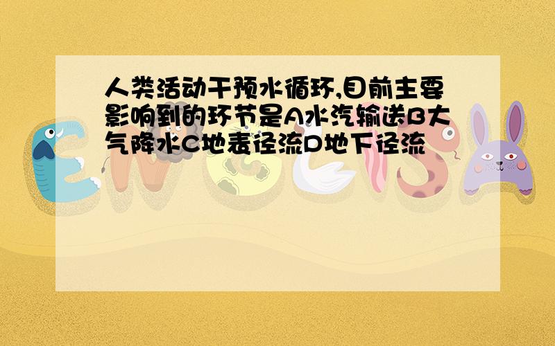 人类活动干预水循环,目前主要影响到的环节是A水汽输送B大气降水C地表径流D地下径流