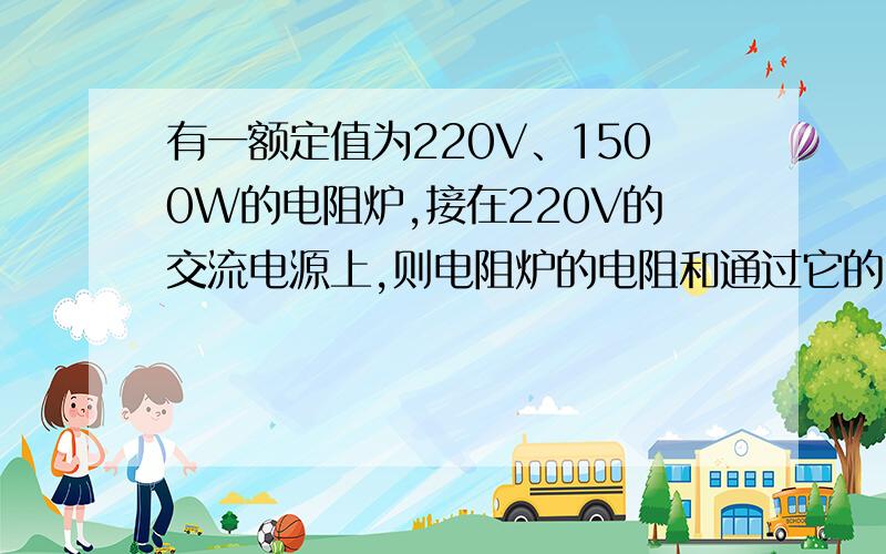 有一额定值为220V、1500W的电阻炉,接在220V的交流电源上,则电阻炉的电阻和通过它的电流各位多少?