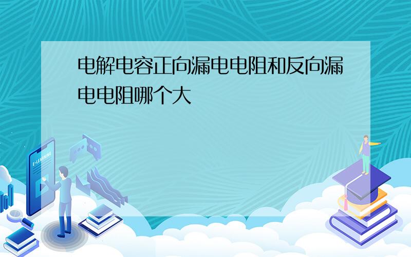 电解电容正向漏电电阻和反向漏电电阻哪个大