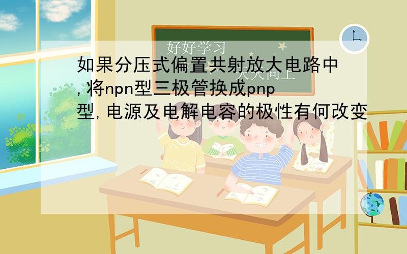 如果分压式偏置共射放大电路中,将npn型三极管换成pnp型,电源及电解电容的极性有何改变