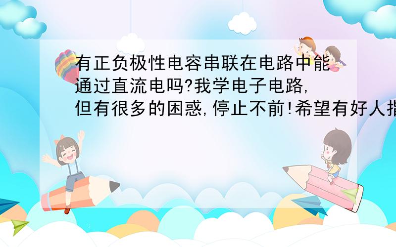 有正负极性电容串联在电路中能通过直流电吗?我学电子电路,但有很多的困惑,停止不前!希望有好人指点学成电子一直是我的梦想,兴趣是最好的老师,但没有多少基础,困惑!