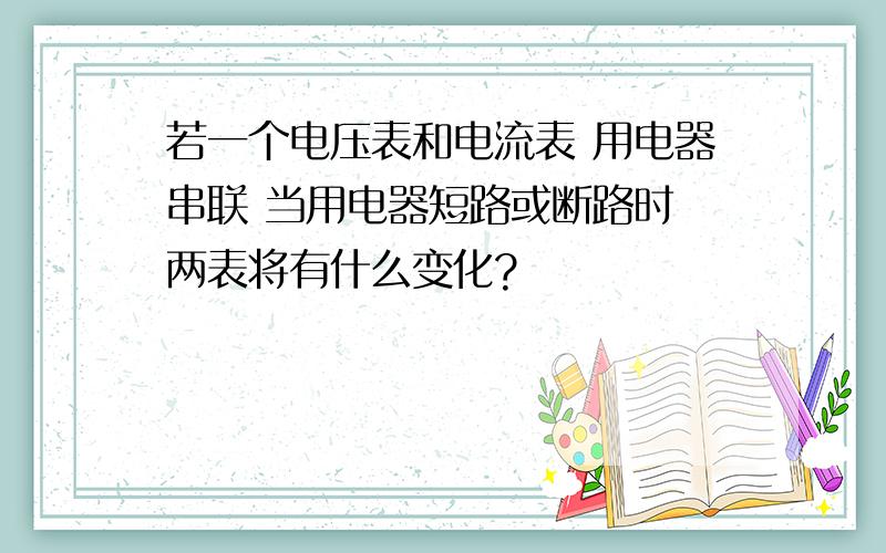 若一个电压表和电流表 用电器串联 当用电器短路或断路时 两表将有什么变化?