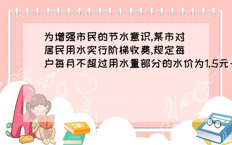 为增强市民的节水意识,某市对居民用水实行阶梯收费,规定每户每月不超过用水量部分的水价为1.5元一吨,超过标准用水量部分的水价为2.5元一吨,该市小明家5月份用水12吨,交水费20元,该市规