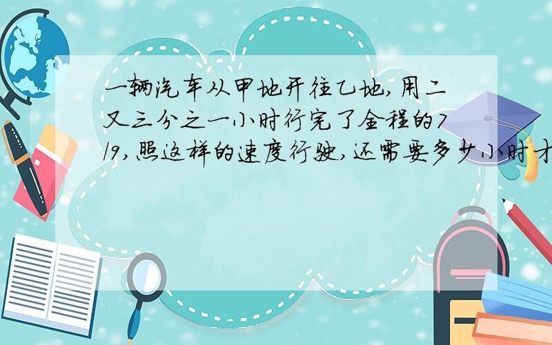 一辆汽车从甲地开往乙地,用二又三分之一小时行完了全程的7/9,照这样的速度行驶,还需要多少小时才能到达乙地?