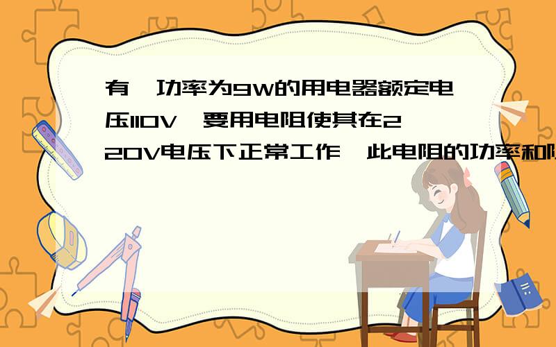 有一功率为9W的用电器额定电压110V,要用电阻使其在220V电压下正常工作,此电阻的功率和阻值应为多少?电阻是与用电器串联功率是多少啊?