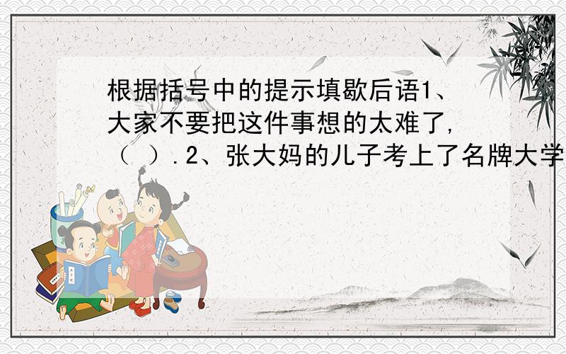 根据括号中的提示填歇后语1、大家不要把这件事想的太难了,（ ）.2、张大妈的儿子考上了名牌大学,她的病也好了一半,真是（ ）.3、这次晚会上大家一定要（ ）,拿出自己的绝活.4、拔河比