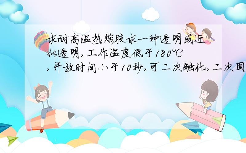 求耐高温热熔胶求一种透明或近似透明,工作温度低于180℃,开放时间小于10秒,可二次融化,二次固化后耐低温-20℃不脆化,耐高温100℃不软化.最好是EVA热熔胶,也可以是其他反应型或压敏型的.如