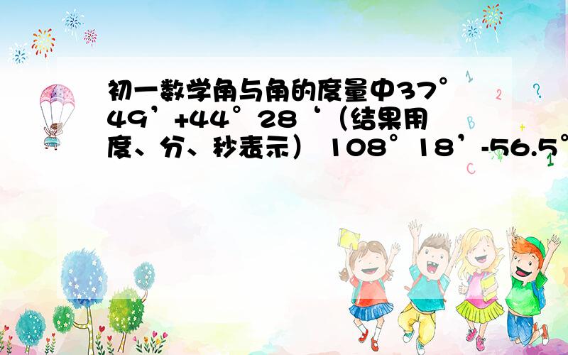 初一数学角与角的度量中37°49’+44°28‘（结果用度、分、秒表示） 108°18’-56.5°（结果用度表示）90°-35°12'5''= 37° 45'（结果用度表示）