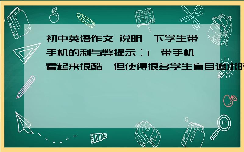 初中英语作文 说明一下学生带手机的利与弊提示：1,带手机看起来很酷,但使得很多学生盲目追求时尚2,带手机使同学和家人,朋友之间联系更方便,但是有一些学生上课玩手机,发短信,不认真听