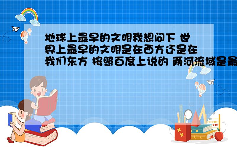 地球上最早的文明我想问下 世界上最早的文明是在西方还是在我们东方 按照百度上说的 两河流域是最早的文明 那么我请问我们东方的远古神话中所说盘古开天辟地之后女娲娘娘才造出了人