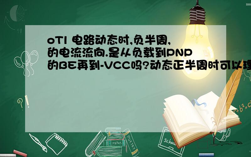 oTl 电路动态时,负半周,的电流流向.是从负载到PNP的BE再到-VCC吗?动态正半周时可以理解为,经电容,到NPN的BE到负载.