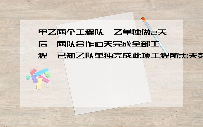 甲乙两个工程队,乙单独做2天后,两队合作10天完成全部工程,已知乙队单独完成此项工程所需天数是甲队单独完成此项工程所需天数的4/5,求甲乙单独完成各需多少天