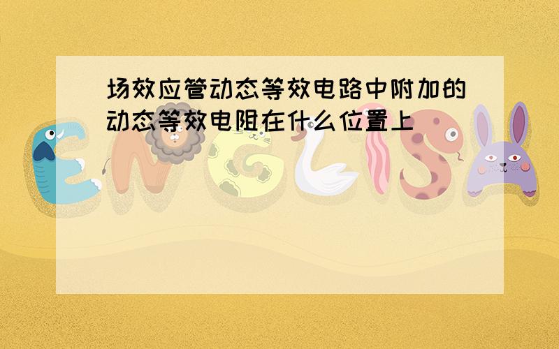 场效应管动态等效电路中附加的动态等效电阻在什么位置上