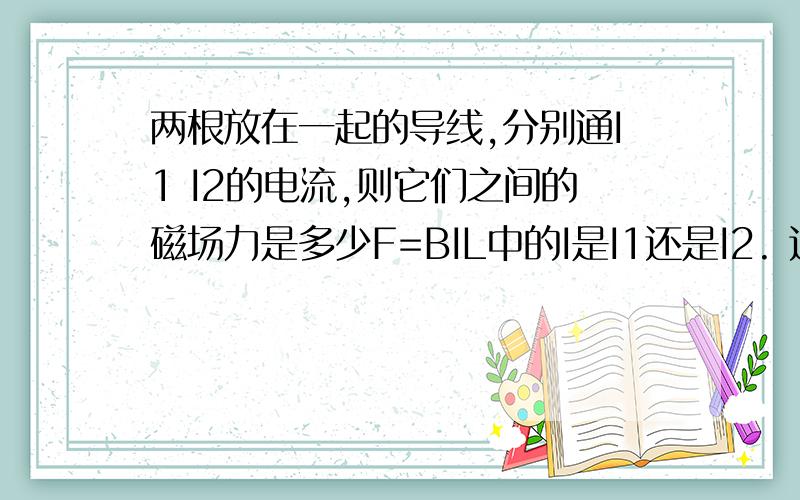 两根放在一起的导线,分别通I1 I2的电流,则它们之间的磁场力是多少F=BIL中的I是I1还是I2. 这怎么算 ,有别的公式吗