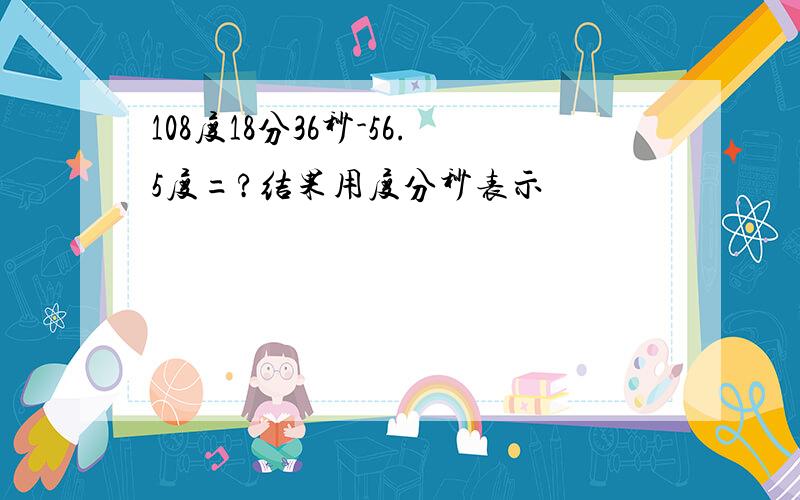 108度18分36秒-56.5度=?结果用度分秒表示