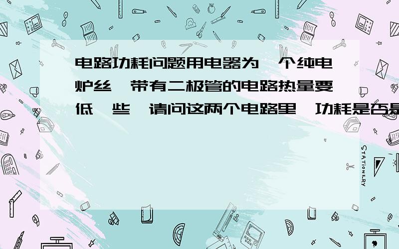 电路功耗问题用电器为一个纯电炉丝,带有二极管的电路热量要低一些,请问这两个电路里,功耗是否是一样,哪个电路耗电量高,对电能利用率哪个高,二极管在这个电路里起什么作用?