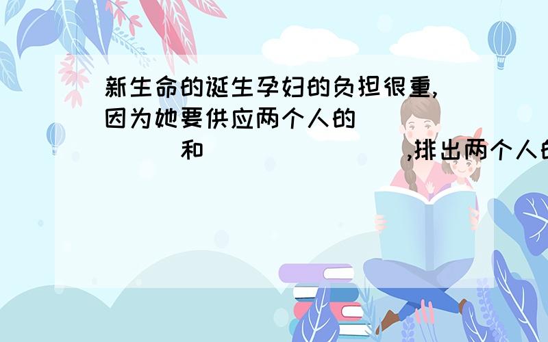 新生命的诞生孕妇的负担很重,因为她要供应两个人的_______和________,排出两个人的________.所以,孕妇在饮食方面要注意_______,保证胎儿的正常发育