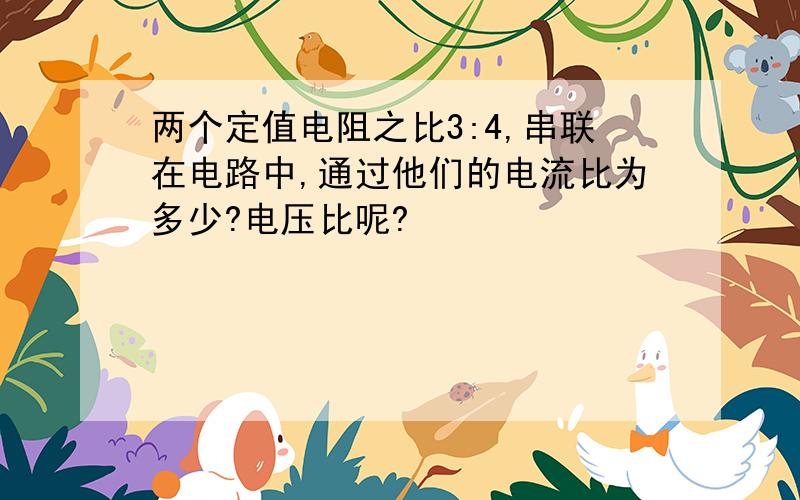 两个定值电阻之比3:4,串联在电路中,通过他们的电流比为多少?电压比呢?