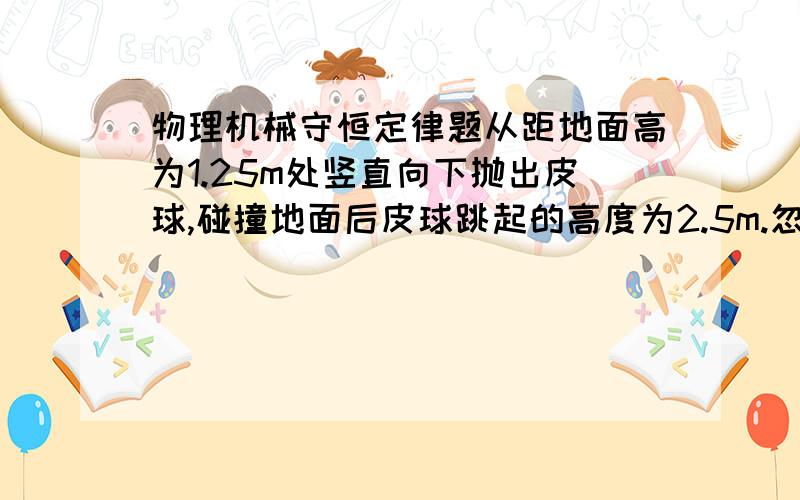 物理机械守恒定律题从距地面高为1.25m处竖直向下抛出皮球,碰撞地面后皮球跳起的高度为2.5m.忽略空气阻力及设球碰撞地面时无机械能损失,g取10m/s2,求皮球下抛时的初速度大小.学的不好,最好