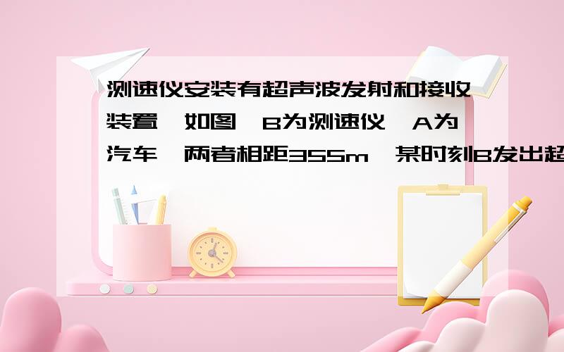 测速仪安装有超声波发射和接收装置,如图,B为测速仪,A为汽车,两者相距355m,某时刻B发出超声波,同时A由静止开始做匀加速直线运动.当B接收到反射回来的超声波信号时,A、B相距335m,