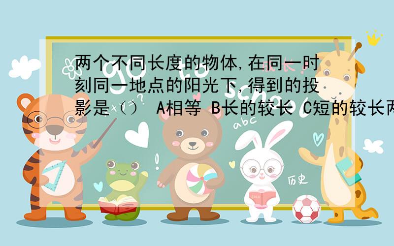 两个不同长度的物体,在同一时刻同一地点的阳光下,得到的投影是（） A相等 B长的较长 C短的较长两个不同长度的物体,在同一时刻同一地点的阳光下,得到的投影是（）A相等 B长的较长 C短的