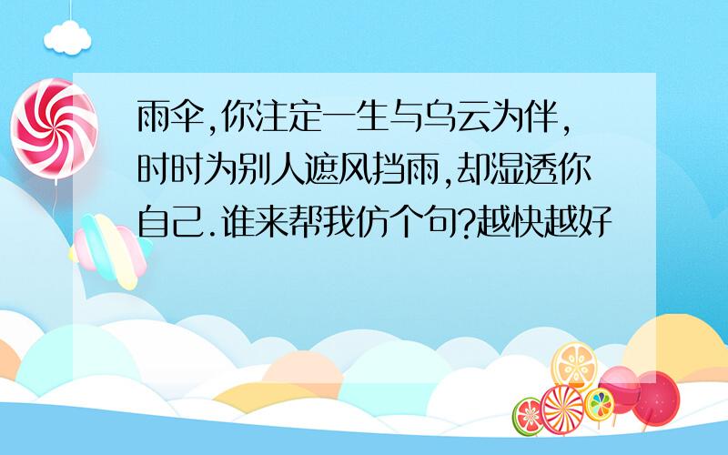 雨伞,你注定一生与乌云为伴,时时为别人遮风挡雨,却湿透你自己.谁来帮我仿个句?越快越好