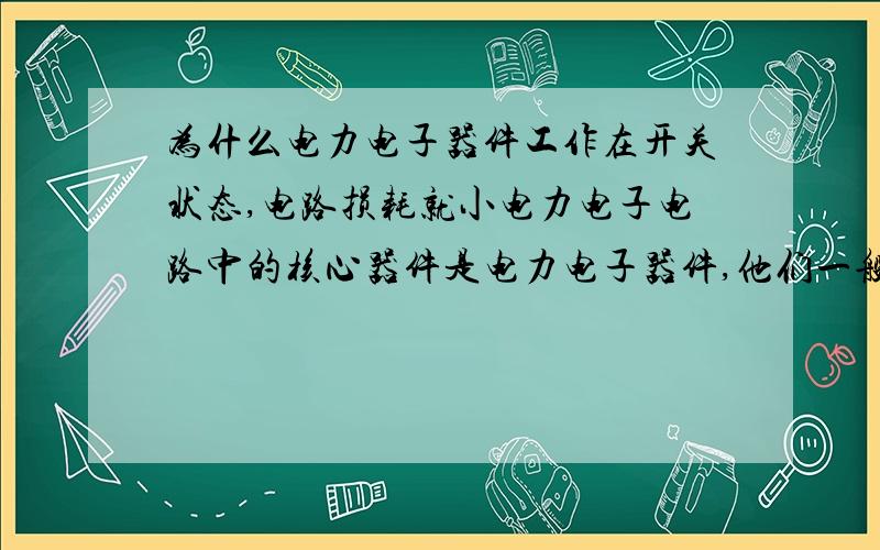 为什么电力电子器件工作在开关状态,电路损耗就小电力电子电路中的核心器件是电力电子器件,他们一般都是工作在开关状态,这样可以使损耗很小.这是为什么呢?