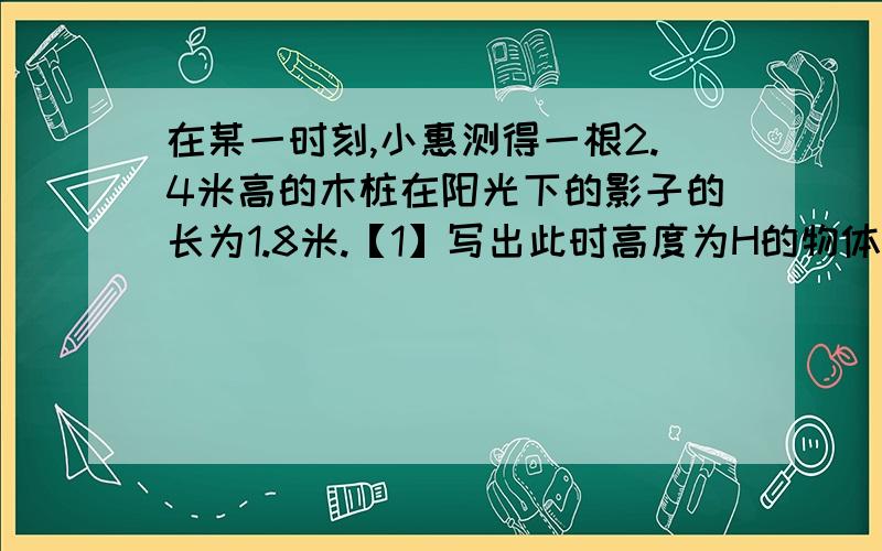 在某一时刻,小惠测得一根2.4米高的木桩在阳光下的影子的长为1.8米.【1】写出此时高度为H的物体以他在阳光下的影子的长P之间的关系式【2】多高的物体,此时它在阳光下的影子的长为1.5米【