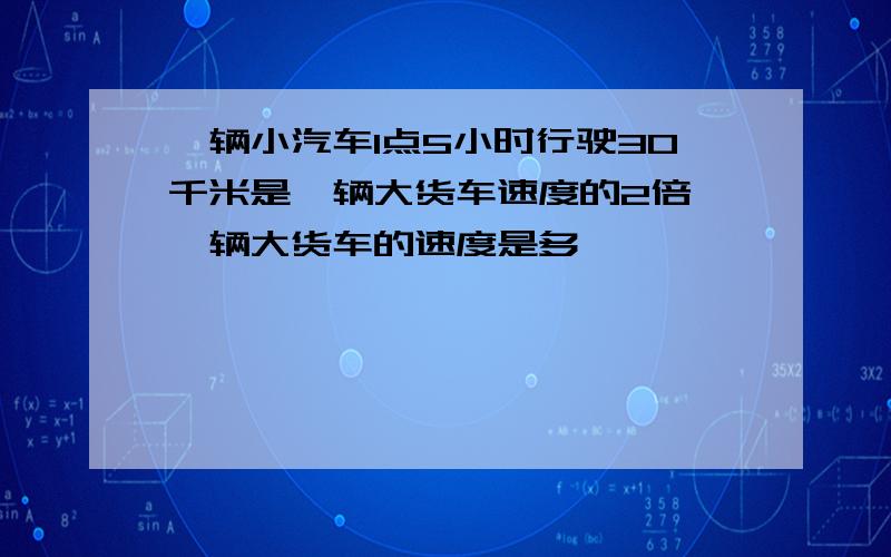 一辆小汽车1点5小时行驶30千米是一辆大货车速度的2倍,一辆大货车的速度是多