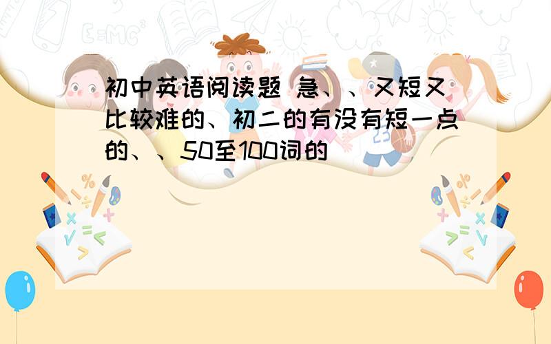 初中英语阅读题 急、、又短又比较难的、初二的有没有短一点的、、50至100词的