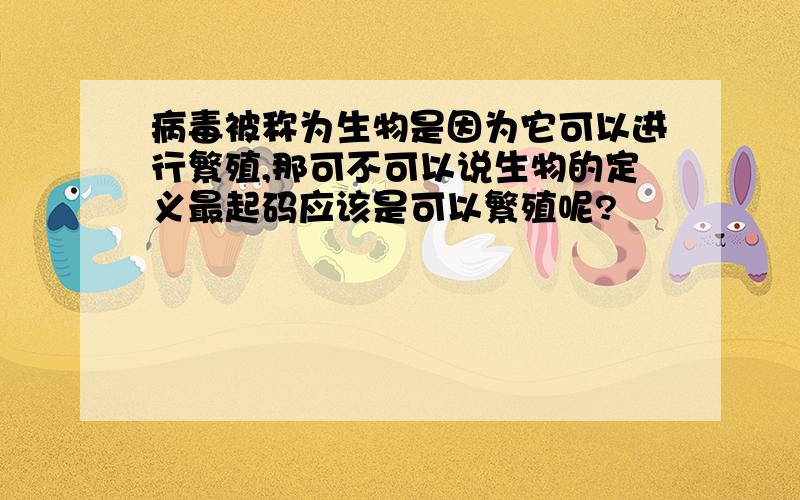 病毒被称为生物是因为它可以进行繁殖,那可不可以说生物的定义最起码应该是可以繁殖呢?