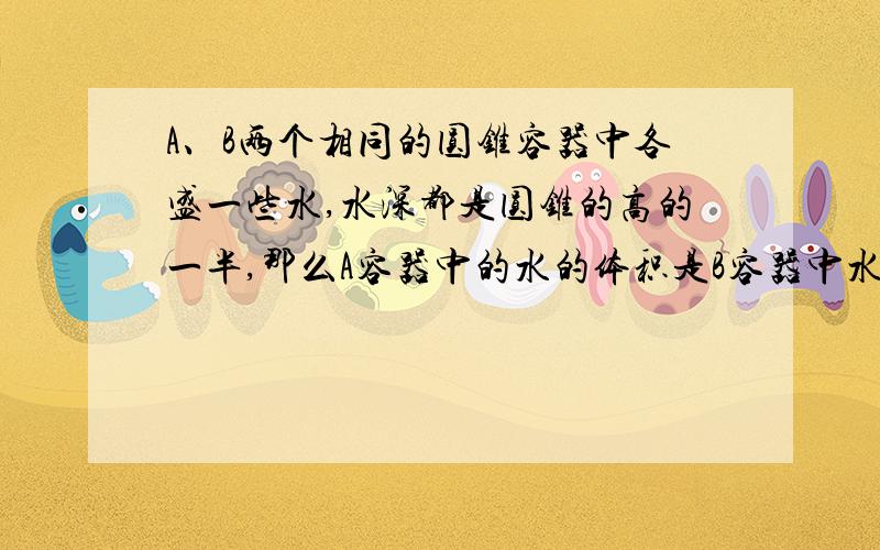 A、B两个相同的圆锥容器中各盛一些水,水深都是圆锥的高的一半,那么A容器中的水的体积是B容器中水的体积的（ ）.（注：A圆锥容器为顶点朝下B圆锥容器为顶点朝上）（括号中添一分数）（