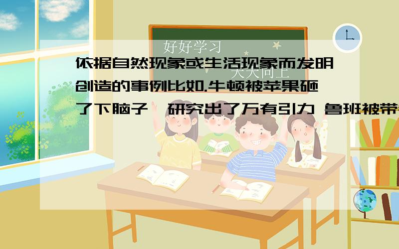 依据自然现象或生活现象而发明创造的事例比如.牛顿被苹果砸了下脑子,研究出了万有引力 鲁班被带锯齿的草割伤手,发明了锯子 瓦特看到蒸汽冲起水壶的盖子,发明了蒸汽机