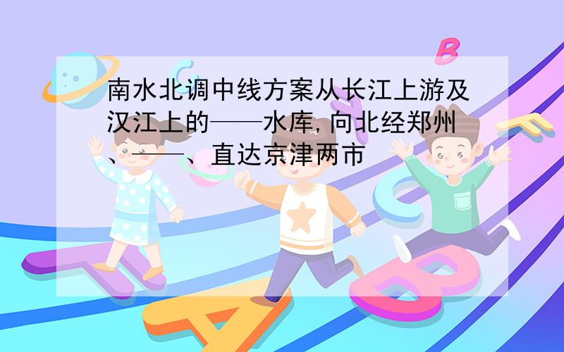 南水北调中线方案从长江上游及汉江上的——水库,向北经郑州、——、直达京津两市