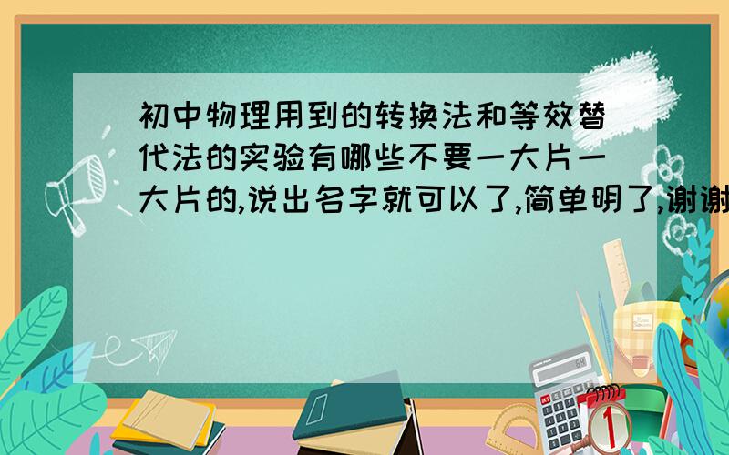 初中物理用到的转换法和等效替代法的实验有哪些不要一大片一大片的,说出名字就可以了,简单明了,谢谢!