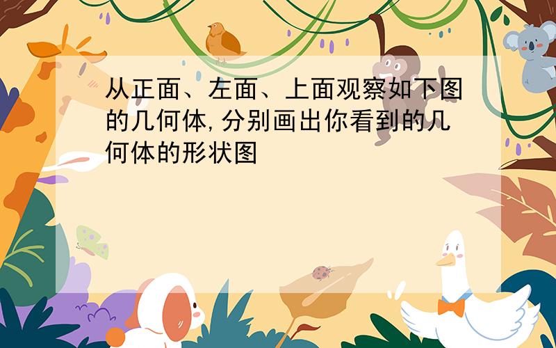 从正面、左面、上面观察如下图的几何体,分别画出你看到的几何体的形状图