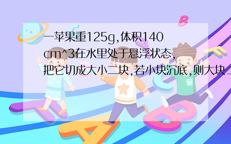 一苹果重125g,体积140cm^3在水里处于悬浮状态,把它切成大小二块,若小块沉底,则大块_____?我已经知道答案了